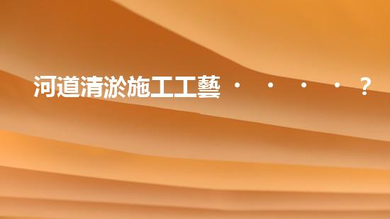 河道清淤施工工藝？到底怎么選才好呢！
